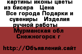 картины,иконы,цветы из бисера › Цена ­ 2 000 - Все города Подарки и сувениры » Изделия ручной работы   . Мурманская обл.,Снежногорск г.